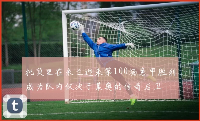 托莫里在米兰迎来第100场意甲胜利成为队内仅次于莱奥的传奇后卫