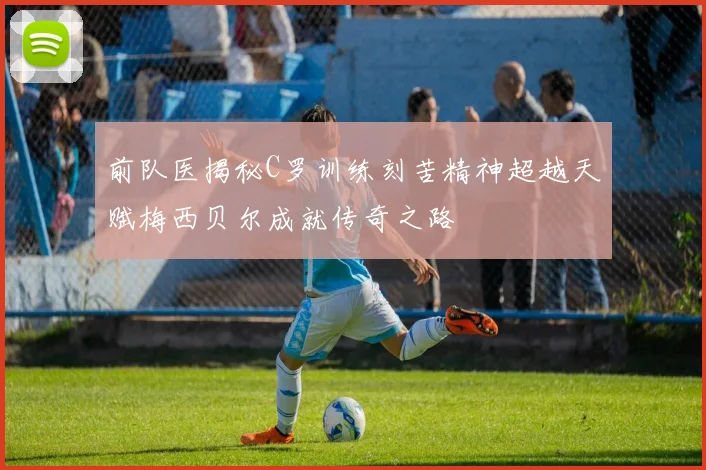 前队医揭秘C罗训练刻苦精神超越天赋梅西贝尔成就传奇之路