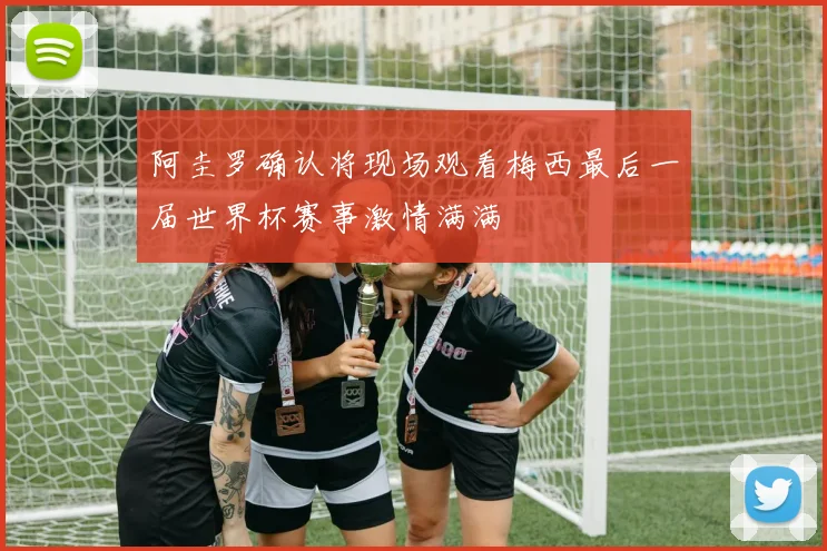 阿圭罗确认将现场观看梅西最后一届世界杯赛事激情满满