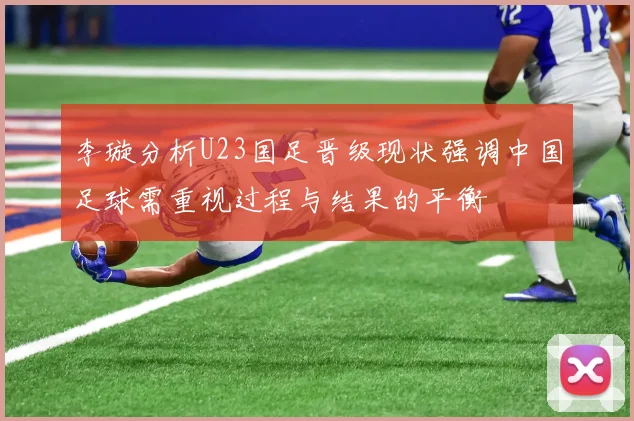 李璇分析U23国足晋级现状强调中国足球需重视过程与结果的平衡
