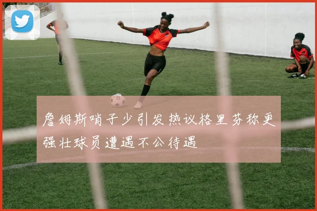 詹姆斯哨子少引发热议格里芬称更强壮球员遭遇不公待遇