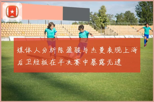 媒体人分析陈盈骏与杰曼表现上海后卫短板在半决赛中暴露无遗