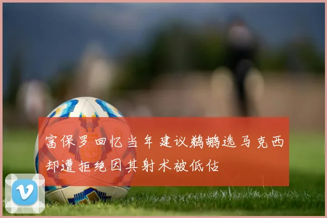 富保罗回忆当年建议鹈鹕选马克西却遭拒绝因其射术被低估