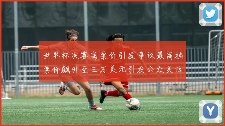 世界杯决赛高票价引发争议最高档票价飙升至三万美元引发公众关注