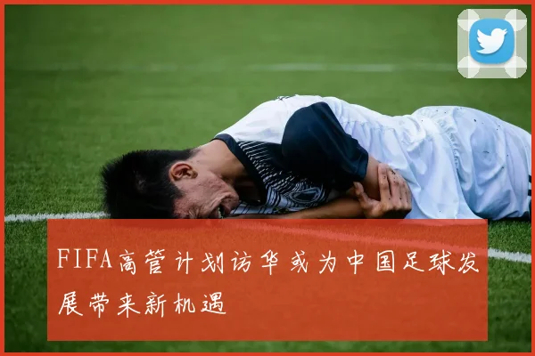 FIFA高管计划访华或为中国足球发展带来新机遇