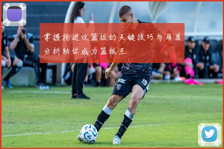掌握抢进攻篮板的关键技巧与角度分析助你成为篮板王